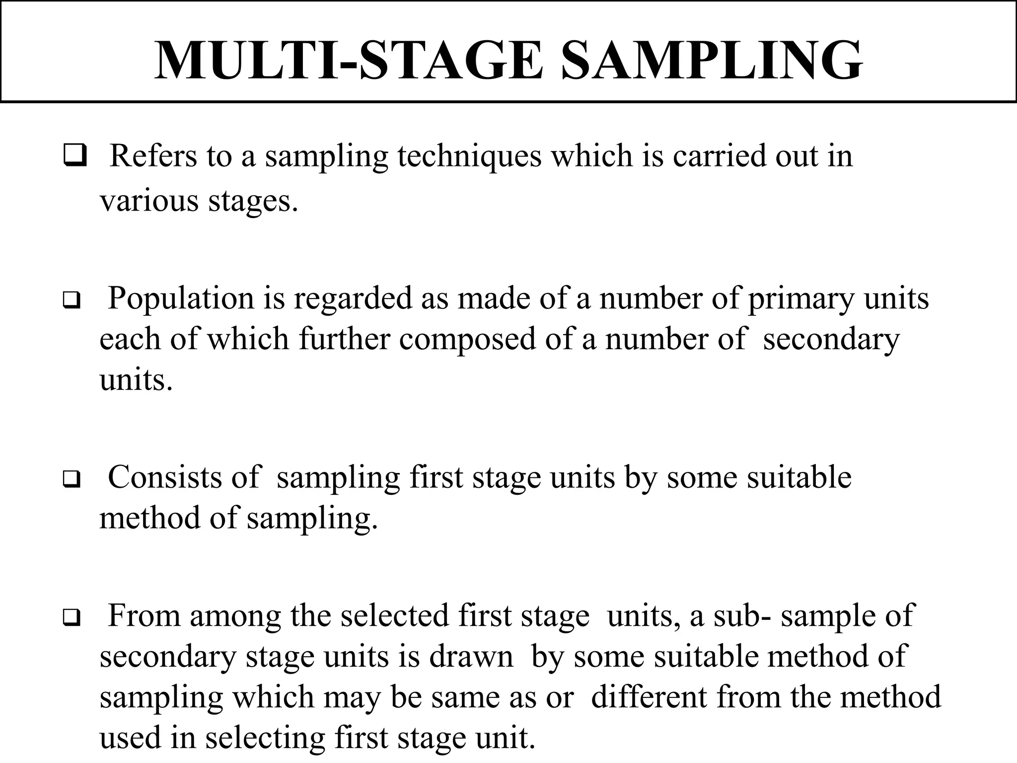 MULTI-STAGE SAMPLING
 Refers to a sampling techniques which is carried out in
various stages.
 Population is regarded as made of a number of primary units
each of which further composed of a number of secondary
units.
 Consists of sampling first stage units by some suitable
method of sampling.
 From among the selected first stage units, a sub- sample of
secondary stage units is drawn by some suitable method of
sampling which may be same as or different from the method
used in selecting first stage unit.
 