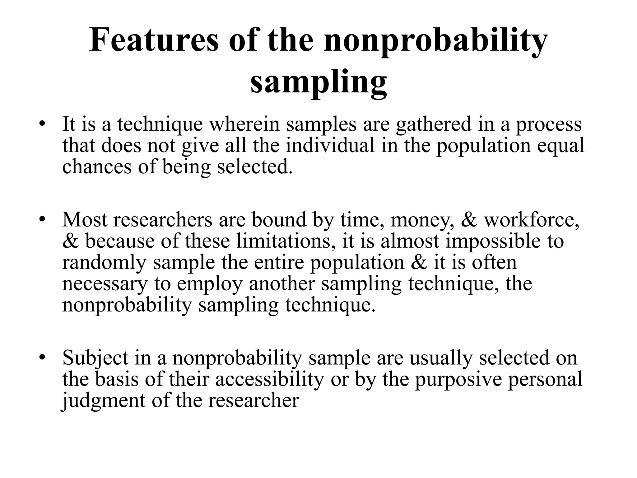 Features of the nonprobability
sampling
• It is a technique wherein samples are gathered in a process
that does not give all the individual in the population equal
chances of being selected.
• Most researchers are bound by time, money, & workforce,
& because of these limitations, it is almost impossible to
randomly sample the entire population & it is often
necessary to employ another sampling technique, the
nonprobability sampling technique.
• Subject in a nonprobability sample are usually selected on
the basis of their accessibility or by the purposive personal
judgment of the researcher
 