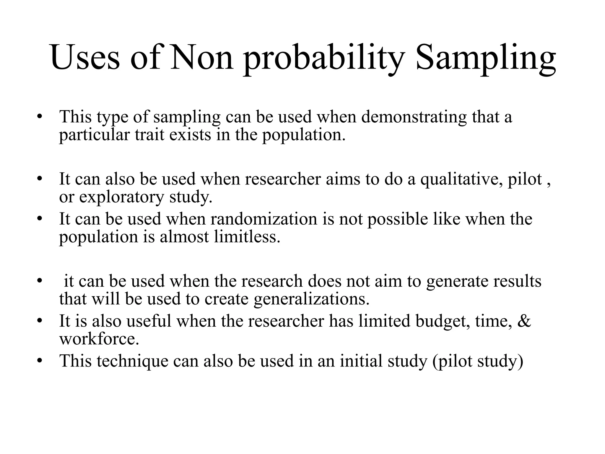 Uses of Non probability Sampling
• This type of sampling can be used when demonstrating that a
particular trait exists in the population.
• It can also be used when researcher aims to do a qualitative, pilot ,
or exploratory study.
• It can be used when randomization is not possible like when the
population is almost limitless.
• it can be used when the research does not aim to generate results
that will be used to create generalizations.
• It is also useful when the researcher has limited budget, time, &
workforce.
• This technique can also be used in an initial study (pilot study)
 