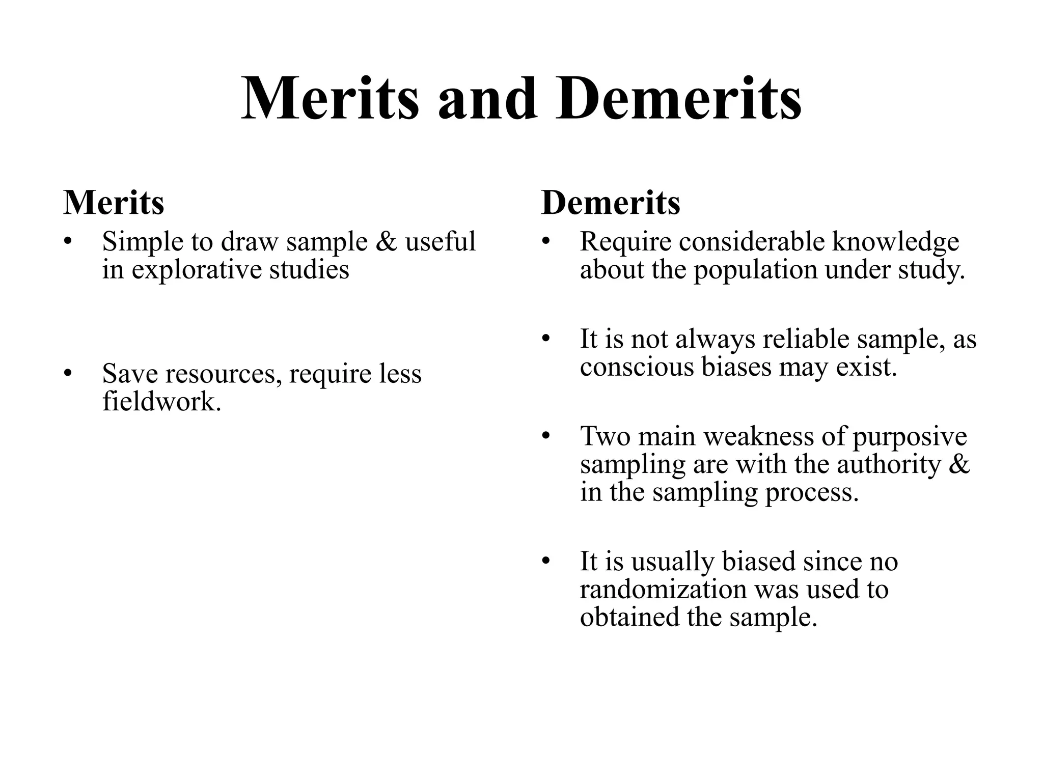 Merits and Demerits
Merits
• Simple to draw sample & useful
in explorative studies
• Save resources, require less
fieldwork.
Demerits
• Require considerable knowledge
about the population under study.
• It is not always reliable sample, as
conscious biases may exist.
• Two main weakness of purposive
sampling are with the authority &
in the sampling process.
• It is usually biased since no
randomization was used to
obtained the sample.
 