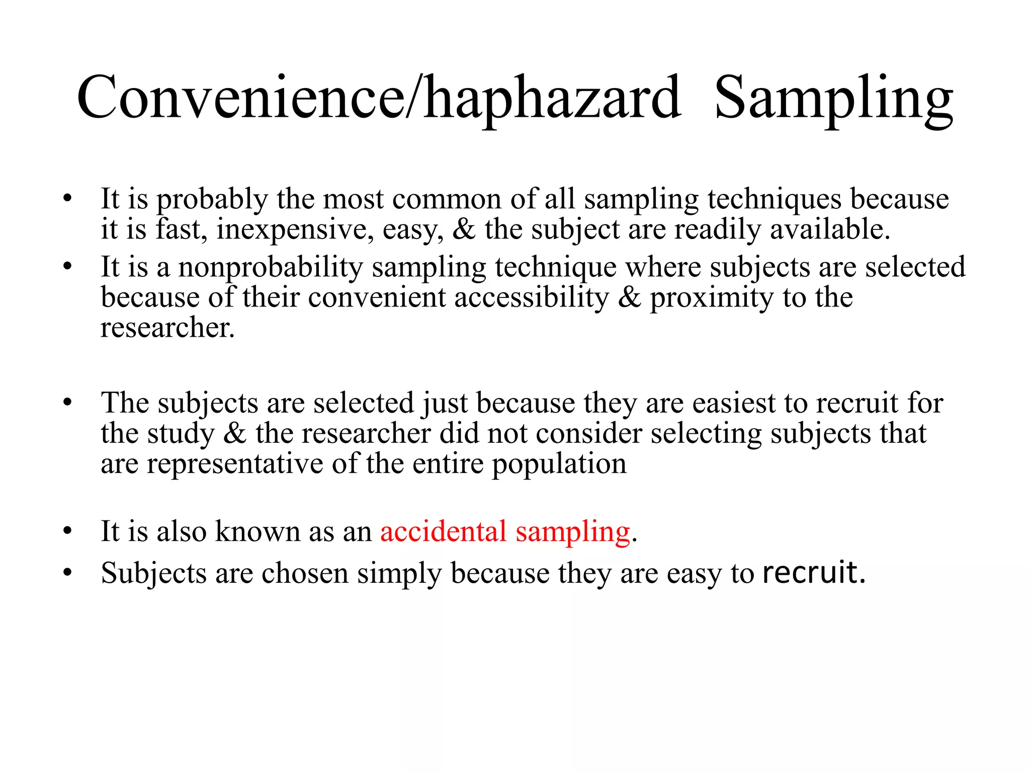 Convenience/haphazard Sampling
• It is probably the most common of all sampling techniques because
it is fast, inexpensive, easy, & the subject are readily available.
• It is a nonprobability sampling technique where subjects are selected
because of their convenient accessibility & proximity to the
researcher.
• The subjects are selected just because they are easiest to recruit for
the study & the researcher did not consider selecting subjects that
are representative of the entire population
• It is also known as an accidental sampling.
• Subjects are chosen simply because they are easy to recruit.
 
