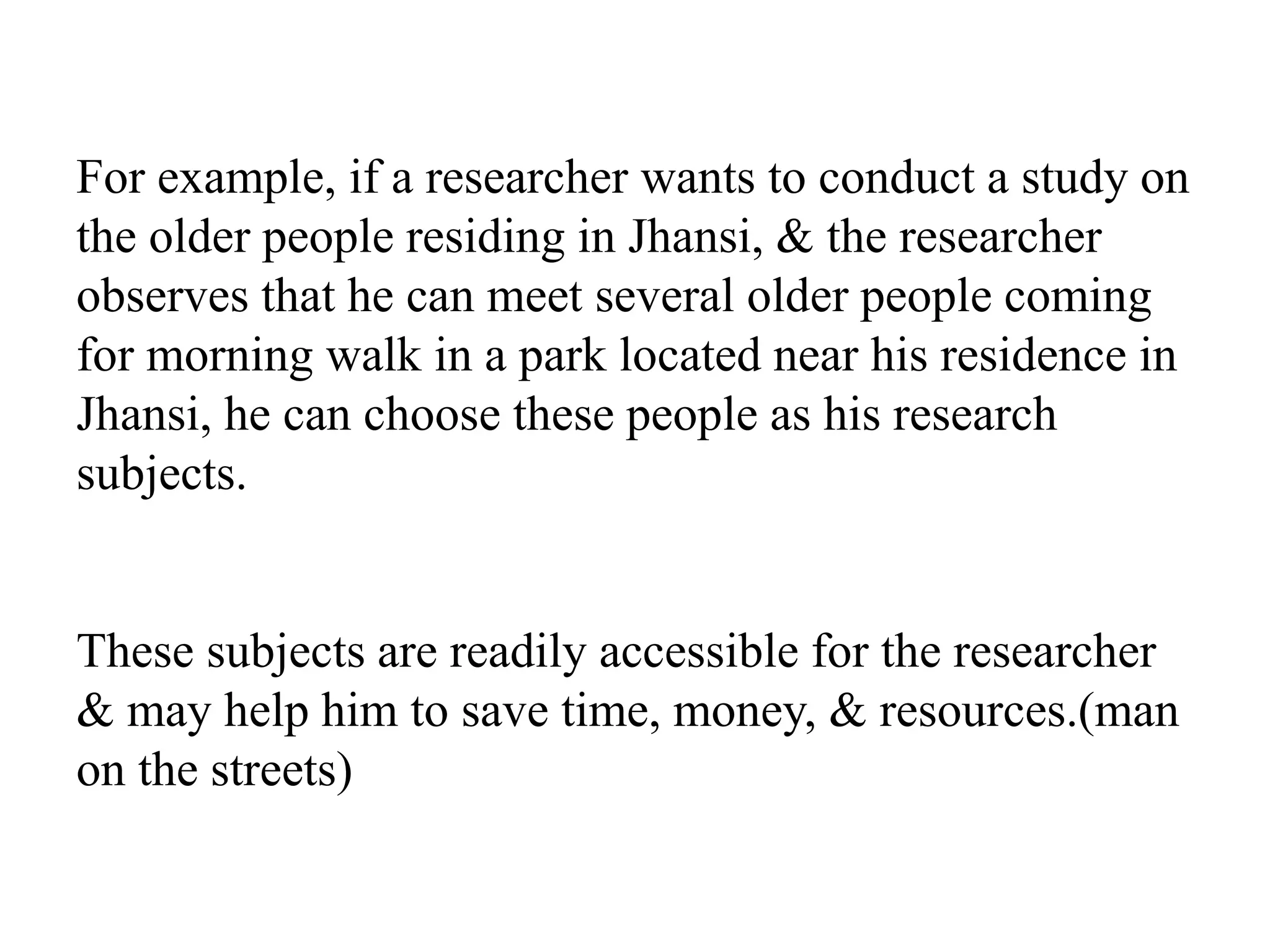 For example, if a researcher wants to conduct a study on
the older people residing in Jhansi, & the researcher
observes that he can meet several older people coming
for morning walk in a park located near his residence in
Jhansi, he can choose these people as his research
subjects.
These subjects are readily accessible for the researcher
& may help him to save time, money, & resources.(man
on the streets)
 
