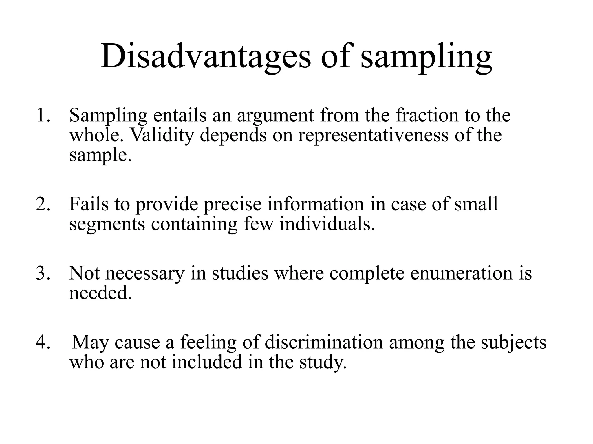 Disadvantages of sampling
1. Sampling entails an argument from the fraction to the
whole. Validity depends on representativeness of the
sample.
2. Fails to provide precise information in case of small
segments containing few individuals.
3. Not necessary in studies where complete enumeration is
needed.
4. May cause a feeling of discrimination among the subjects
who are not included in the study.
 