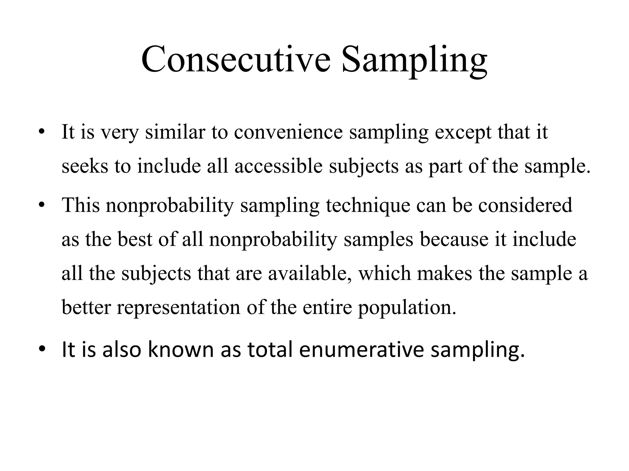 Consecutive Sampling
• It is very similar to convenience sampling except that it
seeks to include all accessible subjects as part of the sample.
• This nonprobability sampling technique can be considered
as the best of all nonprobability samples because it include
all the subjects that are available, which makes the sample a
better representation of the entire population.
• It is also known as total enumerative sampling.
 