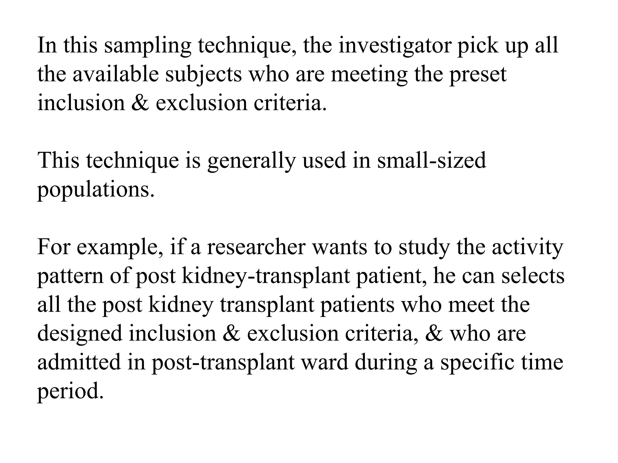 In this sampling technique, the investigator pick up all
the available subjects who are meeting the preset
inclusion & exclusion criteria.
This technique is generally used in small-sized
populations.
For example, if a researcher wants to study the activity
pattern of post kidney-transplant patient, he can selects
all the post kidney transplant patients who meet the
designed inclusion & exclusion criteria, & who are
admitted in post-transplant ward during a specific time
period.
 