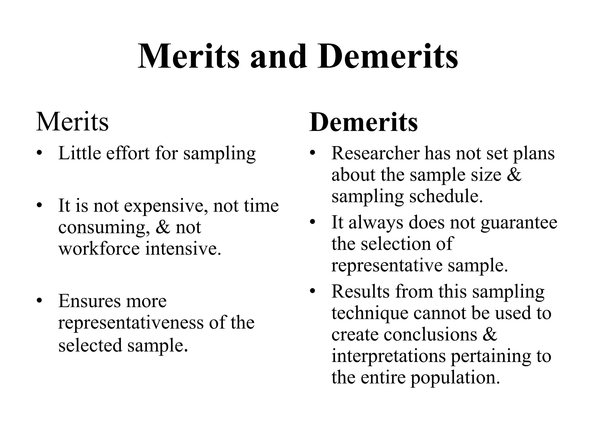 Merits and Demerits
Merits
• Little effort for sampling
• It is not expensive, not time
consuming, & not
workforce intensive.
• Ensures more
representativeness of the
selected sample.
Demerits
• Researcher has not set plans
about the sample size &
sampling schedule.
• It always does not guarantee
the selection of
representative sample.
• Results from this sampling
technique cannot be used to
create conclusions &
interpretations pertaining to
the entire population.
 