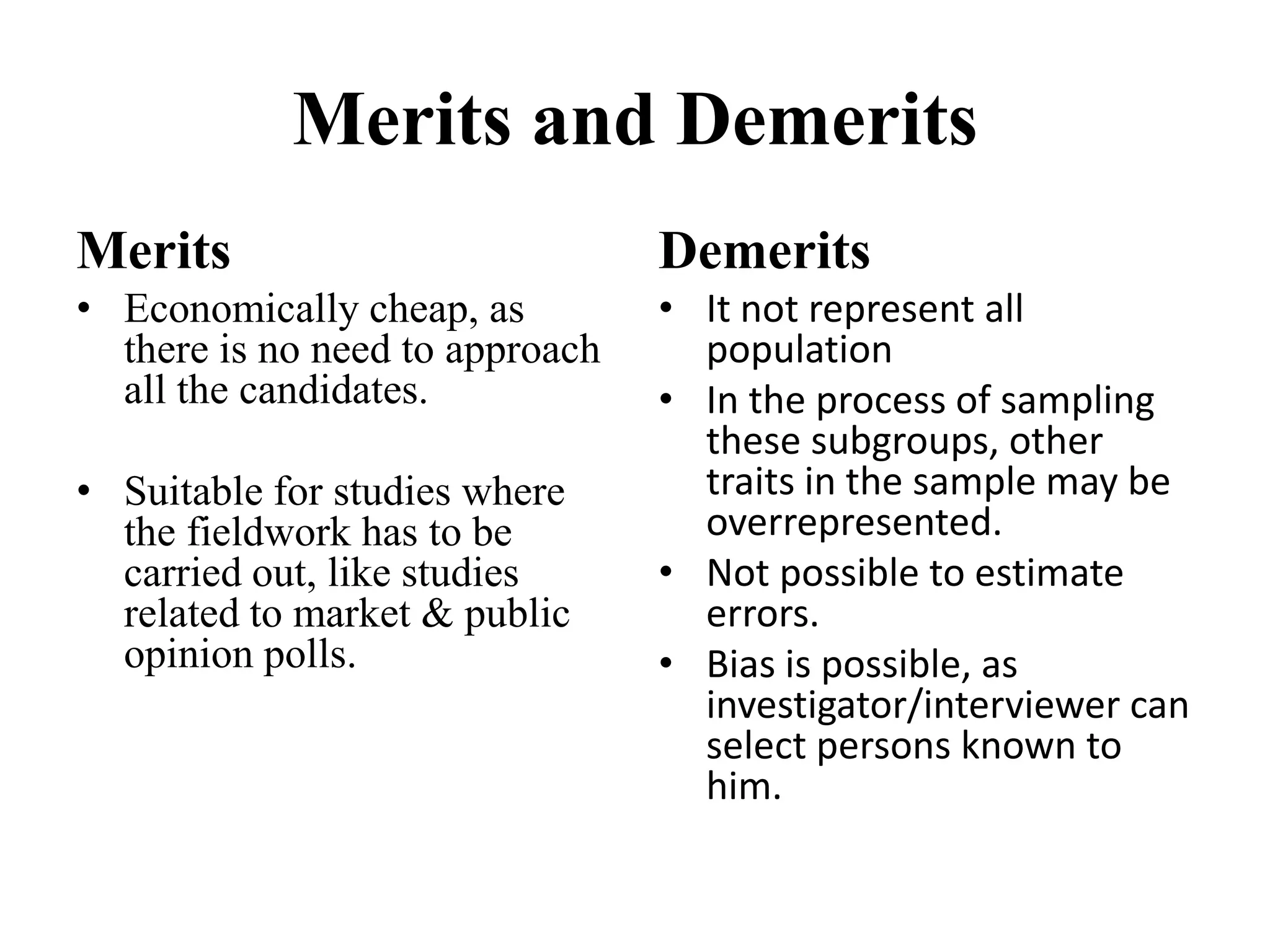 Merits and Demerits
Merits
• Economically cheap, as
there is no need to approach
all the candidates.
• Suitable for studies where
the fieldwork has to be
carried out, like studies
related to market & public
opinion polls.
Demerits
• It not represent all
population
• In the process of sampling
these subgroups, other
traits in the sample may be
overrepresented.
• Not possible to estimate
errors.
• Bias is possible, as
investigator/interviewer can
select persons known to
him.
 