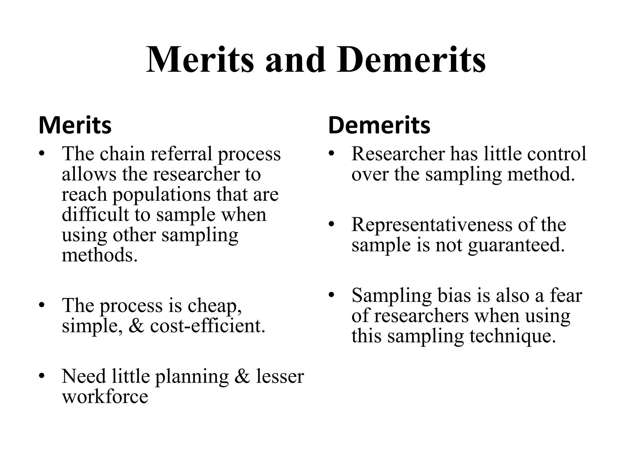 Merits and Demerits
Merits
• The chain referral process
allows the researcher to
reach populations that are
difficult to sample when
using other sampling
methods.
• The process is cheap,
simple, & cost-efficient.
• Need little planning & lesser
workforce
Demerits
• Researcher has little control
over the sampling method.
• Representativeness of the
sample is not guaranteed.
• Sampling bias is also a fear
of researchers when using
this sampling technique.
 