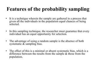 Features of the probability sampling
• It is a technique wherein the sample are gathered in a process that
given all the individuals in the population equal chances of being
selected.
• In this sampling technique, the researcher must guarantee that every
individual has an equal opportunity for selection.
• The advantage of using a random sample is the absence of both
systematic & sampling bias.
• The effect of this is a minimal or absent systematic bias, which is a
difference between the results from the sample & those from the
population.
 