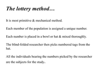 The lottery method…
It is most primitive & mechanical method.
Each member of the population is assigned a unique number.
Each number is placed in a bowl or hat & mixed thoroughly.
The blind-folded researcher then picks numbered tags from the
hat.
All the individuals bearing the numbers picked by the researcher
are the subjects for the study.
 