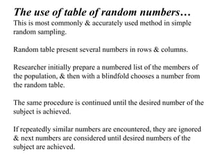 The use of table of random numbers…
This is most commonly & accurately used method in simple
random sampling.
Random table present several numbers in rows & columns.
Researcher initially prepare a numbered list of the members of
the population, & then with a blindfold chooses a number from
the random table.
The same procedure is continued until the desired number of the
subject is achieved.
If repeatedly similar numbers are encountered, they are ignored
& next numbers are considered until desired numbers of the
subject are achieved.
 