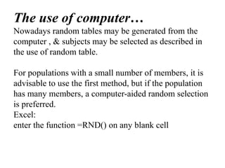 The use of computer…
Nowadays random tables may be generated from the
computer , & subjects may be selected as described in
the use of random table.
For populations with a small number of members, it is
advisable to use the first method, but if the population
has many members, a computer-aided random selection
is preferred.
Excel:
enter the function =RND() on any blank cell
 