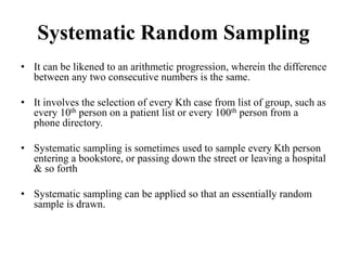 Systematic Random Sampling
• It can be likened to an arithmetic progression, wherein the difference
between any two consecutive numbers is the same.
• It involves the selection of every Kth case from list of group, such as
every 10th person on a patient list or every 100th person from a
phone directory.
• Systematic sampling is sometimes used to sample every Kth person
entering a bookstore, or passing down the street or leaving a hospital
& so forth
• Systematic sampling can be applied so that an essentially random
sample is drawn.
 