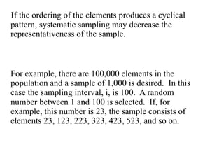 If the ordering of the elements produces a cyclical
pattern, systematic sampling may decrease the
representativeness of the sample.
For example, there are 100,000 elements in the
population and a sample of 1,000 is desired. In this
case the sampling interval, i, is 100. A random
number between 1 and 100 is selected. If, for
example, this number is 23, the sample consists of
elements 23, 123, 223, 323, 423, 523, and so on.
 