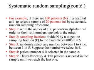 Systematic random sampling(contd.)
• For example, if there are 100 patients (N) in a hospital
and to select a sample of 20 patients (n) by systematic
random sampling procedure,
• Step 1: write the names of 100 patients in alphabetical
order or their roll numbers one below the other.
• Step 2: sampling fraction: divide N by n to get the
sampling fraction (k).In the example k=100/20 = 5.
• Step 3: randomly select any number between 1 to k i.e.
between 1 to 5. Suppose the number we select is 4.
• Step 4: patient number 4 is selected in the sample.
• Step 5: Thereafter every 4+k th patient is selected in the
sample until we reach the last one.
 