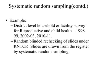 Systematic random sampling(contd.)
• Example:
–District level household & facility survey
for Reproductive and child health – 1998-
99, 2002-03, 2010-11.
–Random blinded rechecking of slides under
RNTCP. Slides are drawn from the register
by systematic random sampling.
 