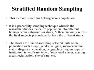 Stratified Random Sampling
• This method is used for heterogeneous population.
• It is a probability sampling technique wherein the
researcher divides the entire population into different
homogeneous subgroups or strata, & then randomly selects
the final subjects proportionally from the different strata.
• The strata are divided according selected traits of the
population such as age, gender, religion, socio-economic
status, diagnosis, education, geographical region, type of
institution, type of care, type of registered nurses, nursing
area specialization, site of care, etc.
 