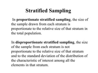 Stratified Sampling
In proportionate stratified sampling, the size of
the sample drawn from each stratum is
proportionate to the relative size of that stratum in
the total population.
In disproportionate stratified sampling, the size
of the sample from each stratum is not
proportionate to the relative size of that stratum
and to the standard deviation of the distribution of
the characteristic of interest among all the
elements in that stratum.
 