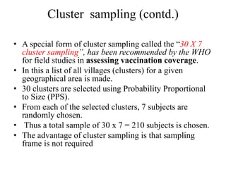 Cluster sampling (contd.)
• A special form of cluster sampling called the “30 X 7
cluster sampling”, has been recommended by the WHO
for field studies in assessing vaccination coverage.
• In this a list of all villages (clusters) for a given
geographical area is made.
• 30 clusters are selected using Probability Proportional
to Size (PPS).
• From each of the selected clusters, 7 subjects are
randomly chosen.
• Thus a total sample of 30 x 7 = 210 subjects is chosen.
• The advantage of cluster sampling is that sampling
frame is not required
 