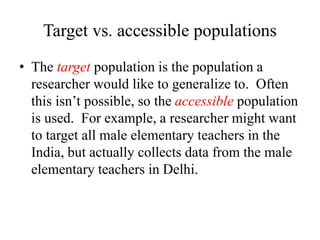 Target vs. accessible populations
• The target population is the population a
researcher would like to generalize to. Often
this isn’t possible, so the accessible population
is used. For example, a researcher might want
to target all male elementary teachers in the
India, but actually collects data from the male
elementary teachers in Delhi.
 