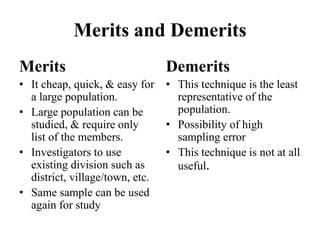 Merits and Demerits
Merits
• It cheap, quick, & easy for
a large population.
• Large population can be
studied, & require only
list of the members.
• Investigators to use
existing division such as
district, village/town, etc.
• Same sample can be used
again for study
Demerits
• This technique is the least
representative of the
population.
• Possibility of high
sampling error
• This technique is not at all
useful.
 