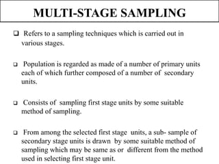 MULTI-STAGE SAMPLING
 Refers to a sampling techniques which is carried out in
various stages.
 Population is regarded as made of a number of primary units
each of which further composed of a number of secondary
units.
 Consists of sampling first stage units by some suitable
method of sampling.
 From among the selected first stage units, a sub- sample of
secondary stage units is drawn by some suitable method of
sampling which may be same as or different from the method
used in selecting first stage unit.
 