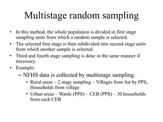 Multistage random sampling
• In this method, the whole population is divided in first stage
sampling units from which a random sample is selected.
• The selected first stage is then subdivided into second stage units
from which another sample is selected.
• Third and fourth stage sampling is done in the same manner if
necessary.
• Example:
– NFHS data is collected by multistage sampling.
• Rural areas – 2 stage sampling – Villages from list by PPS,
Households from village
• Urban areas – Wards (PPS) – CEB (PPS) – 30 households
from each CEB
 