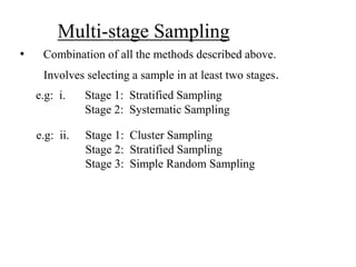 • Combination of all the methods described above.
Involves selecting a sample in at least two stages.
e.g: i. Stage 1: Stratified Sampling
Stage 2: Systematic Sampling
e.g: ii. Stage 1: Cluster Sampling
Stage 2: Stratified Sampling
Stage 3: Simple Random Sampling
Multi-stage Sampling
 