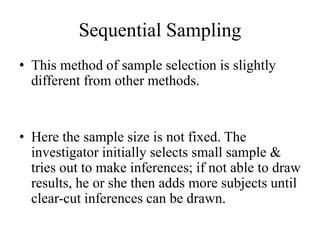 Sequential Sampling
• This method of sample selection is slightly
different from other methods.
• Here the sample size is not fixed. The
investigator initially selects small sample &
tries out to make inferences; if not able to draw
results, he or she then adds more subjects until
clear-cut inferences can be drawn.
 