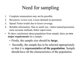 Need for sampling
1. Complete enumeration may not be possible.
2. Resources: Lower cost, Lesser demand on personnel.
3. Speed: Faster results due to lesser coverage.
4. Reliable information: Due to small size - better trained personnel,
more accurate methods, better supervision.
• To draw conclusions about population from sample, there are two
major requirements for a sample.
– Firstly, the sample size should be large.
– Secondly, the sample has to be selected appropriately
so that it is representative of the population. Sample
should have all the characteristics of the population.
 