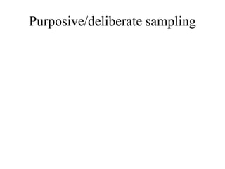 Purposive/deliberate sampling
• It is more commonly known as ‘judgmental’ or ‘authoritative sampling’.
• In this type of sampling, subjects are chosen to be part of the sample with a specific purpose in mind.
• In purposive sampling, the researcher believes that some subjects are fit for research compared to
other individual. This is the reason why they are purposively chosen as subject.
• In this sampling technique, samples are chosen by choice not by chance, through a judgment made
the researcher based on his or her knowledge about the population
• It is more commonly known as ‘judgmental’ or ‘authoritative sampling’.
• In this type of sampling, subjects are chosen to be part of the sample with a specific purpose in mind.
• In purposive sampling, the researcher believes that some subjects are fit for research compared to
other individual. This is the reason why they are purposively chosen as subject.
• In this sampling technique, samples are chosen by choice not by chance, through a judgment made
the researcher based on his or her knowledge about the population
 