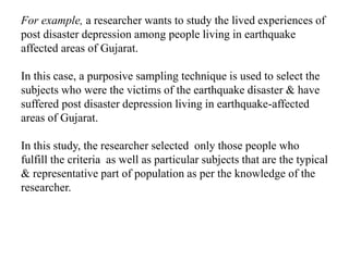 For example, a researcher wants to study the lived experiences of
post disaster depression among people living in earthquake
affected areas of Gujarat.
In this case, a purposive sampling technique is used to select the
subjects who were the victims of the earthquake disaster & have
suffered post disaster depression living in earthquake-affected
areas of Gujarat.
In this study, the researcher selected only those people who
fulfill the criteria as well as particular subjects that are the typical
& representative part of population as per the knowledge of the
researcher.
 