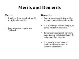 Merits and Demerits
Merits
• Simple to draw sample & useful
in explorative studies
• Save resources, require less
fieldwork.
Demerits
• Require considerable knowledge
about the population under study.
• It is not always reliable sample, as
conscious biases may exist.
• Two main weakness of purposive
sampling are with the authority &
in the sampling process.
• It is usually biased since no
randomization was used to
obtained the sample.
 