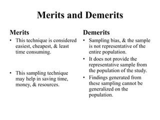 Merits and Demerits
Merits
• This technique is considered
easiest, cheapest, & least
time consuming.
• This sampling technique
may help in saving time,
money, & resources.
Demerits
• Sampling bias, & the sample
is not representative of the
entire population.
• It does not provide the
representative sample from
the population of the study.
• Findings generated from
these sampling cannot be
generalized on the
population.
 
