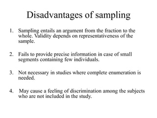 Disadvantages of sampling
1. Sampling entails an argument from the fraction to the
whole. Validity depends on representativeness of the
sample.
2. Fails to provide precise information in case of small
segments containing few individuals.
3. Not necessary in studies where complete enumeration is
needed.
4. May cause a feeling of discrimination among the subjects
who are not included in the study.
 