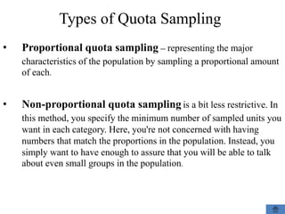 Types of Quota Sampling
• Proportional quota sampling – representing the major
characteristics of the population by sampling a proportional amount
of each.
• Non-proportional quota sampling is a bit less restrictive. In
this method, you specify the minimum number of sampled units you
want in each category. Here, you're not concerned with having
numbers that match the proportions in the population. Instead, you
simply want to have enough to assure that you will be able to talk
about even small groups in the population.
 