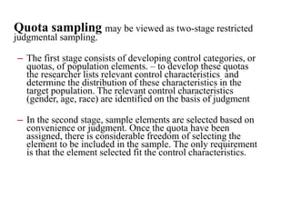 Quota sampling may be viewed as two-stage restricted
judgmental sampling.
– The first stage consists of developing control categories, or
quotas, of population elements. – to develop these quotas
the researcher lists relevant control characteristics and
determine the distribution of these characteristics in the
target population. The relevant control characteristics
(gender, age, race) are identified on the basis of judgment
– In the second stage, sample elements are selected based on
convenience or judgment. Once the quota have been
assigned, there is considerable freedom of selecting the
element to be included in the sample. The only requirement
is that the element selected fit the control characteristics.
 