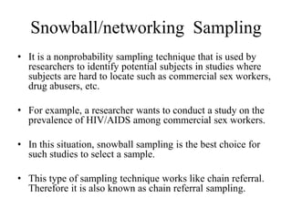 Snowball/networking Sampling
• It is a nonprobability sampling technique that is used by
researchers to identify potential subjects in studies where
subjects are hard to locate such as commercial sex workers,
drug abusers, etc.
• For example, a researcher wants to conduct a study on the
prevalence of HIV/AIDS among commercial sex workers.
• In this situation, snowball sampling is the best choice for
such studies to select a sample.
• This type of sampling technique works like chain referral.
Therefore it is also known as chain referral sampling.
 