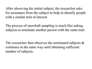 After observing the initial subject, the researcher asks
for assistance from the subject to help in identify people
with a similar trait of interest
The process of snowball sampling is much like asking
subjects to nominate another person with the same trait.
The researcher then observes the nominated subjects &
continues in the same way until obtaining sufficient
number of subjects.
 