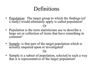 Definitions
• Population: The target group to which the findings (of
a study) would ultimately apply is called population1
Or
• Population is the term statisticians use to describe a
large set or collection of items that have something in
common2.
• Sample: is that part of the target population which is
actually enquired upon or investigated1.
Or
• Sample is a subset of population, selected in such a way
that it is representative of the larger population2
 