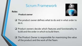 Roles
Product owner
 The product owner defines what to do and in what order to
do it.
 Product owners decide which features and functionality to
build and the order in which to build them.
 The Product Owner is responsible for maximizing the value
of the product and the work of theTeam.
Scrum Framework
 