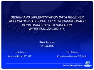 DESIGN AND IMPLEMENTATION DATA RECEIVER APPLICATION OF DIGITAL ELECTROCARDIOGRAPH MONITORING SYSTEM BASED ON  WIRELESS LAN (802.11b) Riko Saputra 111030085 1st Advisor Achmad Rizal, ST, MT. 2nd Advisor Koredianto Usman, ST, MSc. 