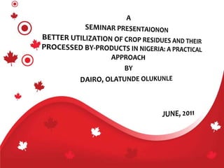 A SEMINAR PRESENTAIONON BETTER UTILIZATION OF CROP RESIDUES AND THEIR PROCESSED BY-PRODUCTS IN NIGERIA: A PRACTICAL APPROACH BY DAIRO, OLATUNDE OLUKUNLE 					JUNE, 2011 