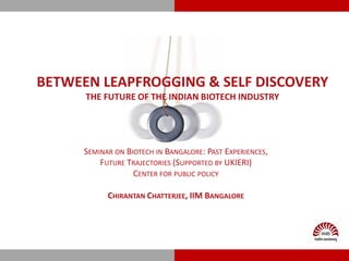 BETWEEN LEAPFROGGING & SELF DISCOVERY
      THE FUTURE OF THE INDIAN BIOTECH INDUSTRY




      SEMINAR ON BIOTECH IN BANGALORE: PAST EXPERIENCES,
          FUTURE TRAJECTORIES (SUPPORTED BY UKIERI)
                   CENTER FOR PUBLIC POLICY

            CHIRANTAN CHATTERJEE, IIM BANGALORE
 
