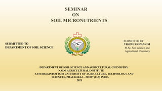 SEMINAR
ON
SOIL MICRONUTRIENTS
DEPARTMENT OF SOIL SCIENCE AND AGRICULTURAL CHEMISTRY
NAINI AGRICULTURAL INSTITUTE
SAM HIGGINBOTTOM UNIVERSITY OF AGRICULTURE, TECHNOLOGY AND
SCIENCES, PRAYAGRAJ – 211007 (U.P) INDIA
2021
SUBMITTED BY
VISHNU GOPAN GM
M.Sc. Soil science and
Agricultural Chemistry
SUBMITTED TO
DEPARTMENT OF SOIL SCIENCE
 