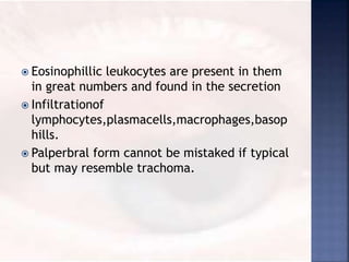  Eosinophillic leukocytes are present in them
in great numbers and found in the secretion
 Infiltrationof
lymphocytes,plasmacells,macrophages,basop
hills.
 Palperbral form cannot be mistaked if typical
but may resemble trachoma.
 