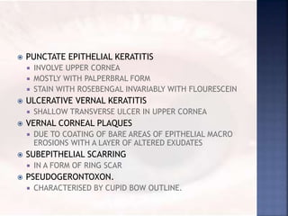  PUNCTATE EPITHELIAL KERATITIS
 INVOLVE UPPER CORNEA
 MOSTLY WITH PALPERBRAL FORM
 STAIN WITH ROSEBENGAL INVARIABLY WITH FLOURESCEIN
 ULCERATIVE VERNAL KERATITIS
 SHALLOW TRANSVERSE ULCER IN UPPER CORNEA
 VERNAL CORNEAL PLAQUES
 DUE TO COATING OF BARE AREAS OF EPITHELIAL MACRO
EROSIONS WITH A LAYER OF ALTERED EXUDATES
 SUBEPITHELIAL SCARRING
 IN A FORM OF RING SCAR
 PSEUDOGERONTOXON.
 CHARACTERISED BY CUPID BOW OUTLINE.
 
