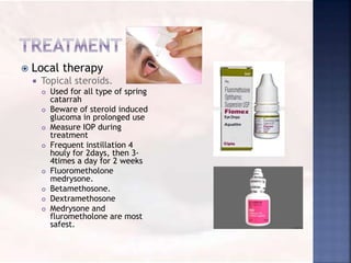  Local therapy
 Topical steroids.
 Used for all type of spring
catarrah
 Beware of steroid induced
glucoma in prolonged use
 Measure IOP during
treatment
 Frequent instillation 4
houly for 2days, then 3-
4times a day for 2 weeks
 Fluorometholone
medrysone.
 Betamethosone.
 Dextramethosone
 Medrysone and
flurometholone are most
safest.
 