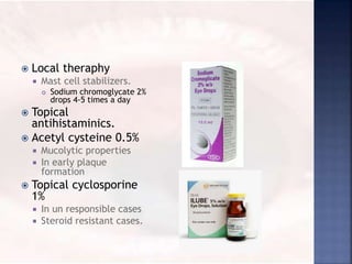  Local theraphy
 Mast cell stabilizers.
 Sodium chromoglycate 2%
drops 4-5 times a day
 Topical
antihistaminics.
 Acetyl cysteine 0.5%
 Mucolytic properties
 In early plaque
formation
 Topical cyclosporine
1%
 In un responsible cases
 Steroid resistant cases.
 