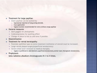  Treatment for large papillae.
 Giant papillae can be tackled by
 Supratarsal injection of long acting steroids.
 Cryo application
 Sugical excision recommended for extra ordinary large papillae
 General measures
 Dark goggles for photophobia
 Coldcompression for soothing effect
 Change of place to hot to cold area if possible
 Desensitization
 Treatment for vernal keratopathy
 Punctate epithilial type-no extra treatment instillation of steroid must be increased.
 Large vernal plaque-surgery(superficial keratectomy)
 Severe shied ulcer-resistant to medical theraphy
 Sugery is preffered in debridement,superficial keratectomy,eximer laser,therapeutic keratectomy.
 Prophylaxis
beta radiation,disodium chromoglycate 2% 3 to 4 times.
 